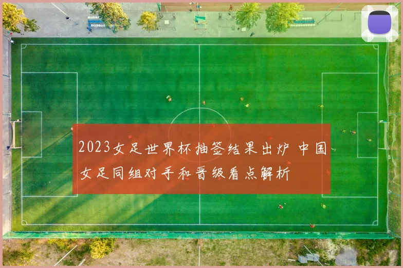 2023女足世界杯抽签结果出炉 中国女足同组对手和晋级看点解析