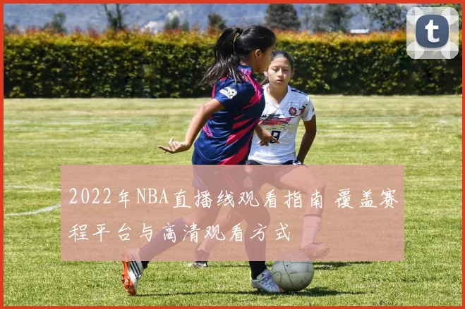 2022年NBA直播线观看指南 覆盖赛程平台与高清观看方式