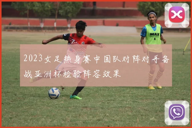 2023女足热身赛中国队对阵对手备战亚洲杯检验阵容效果