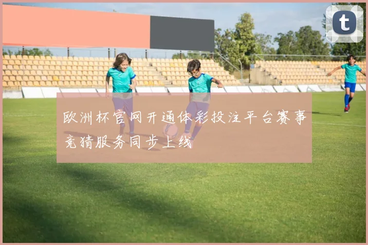 欧洲杯官网开通体彩投注平台赛事竞猜服务同步上线
