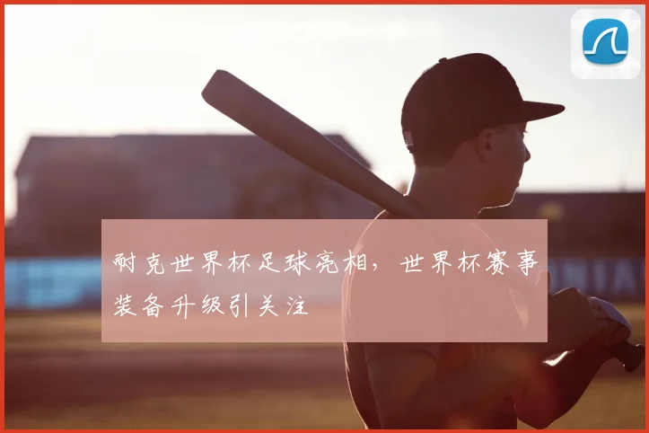 耐克世界杯足球亮相，世界杯赛事装备升级引关注