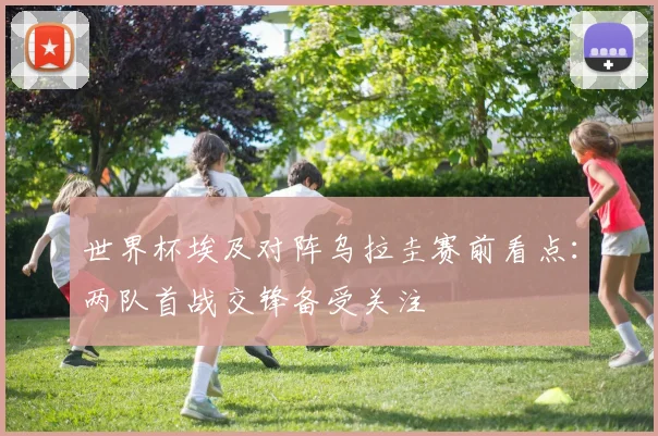 世界杯埃及对阵乌拉圭赛前看点:两队首战交锋备受关注
