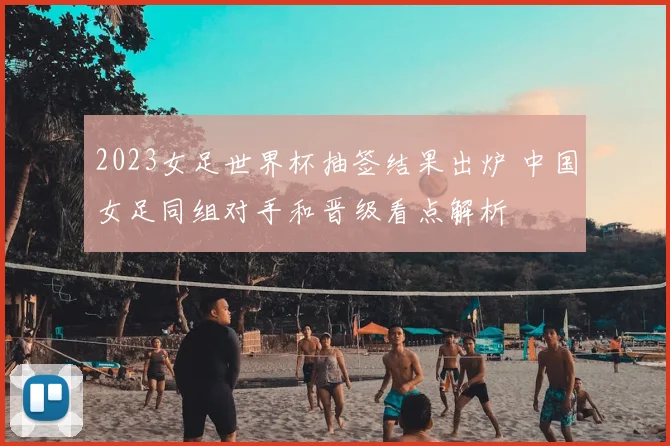 2023女足世界杯抽签结果出炉 中国女足同组对手和晋级看点解析