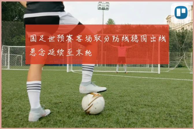 国足世预赛客场取分防线稳固出线悬念延续至末轮