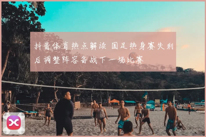 抖音体育热点解读 国足热身赛失利后调整阵容备战下一场比赛
