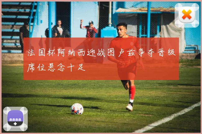 法国杯阿纳西迎战图卢兹争夺晋级席位悬念十足