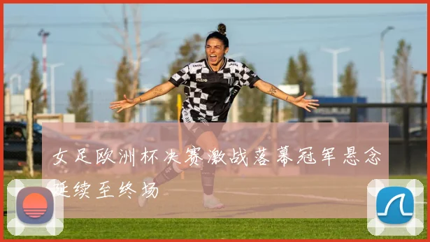 女足欧洲杯决赛激战落幕冠军悬念延续至终场