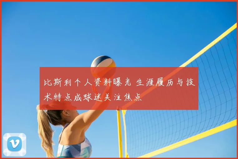 比斯利个人资料曝光 生涯履历与技术特点成球迷关注焦点