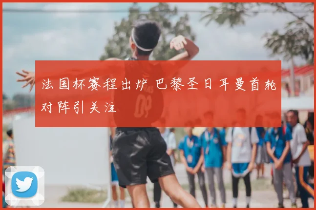 法国杯赛程出炉 巴黎圣日耳曼首轮对阵引关注