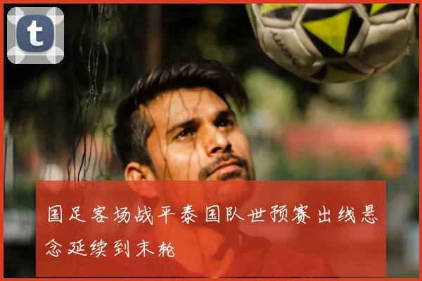 国足客场战平泰国队世预赛出线悬念延续到末轮