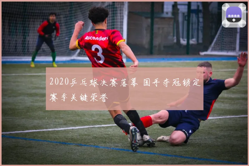 2020乒乓球决赛落幕 国手夺冠锁定赛季关键荣誉