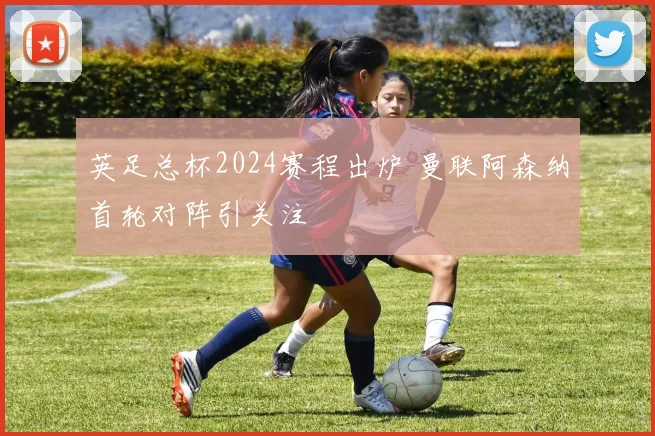 英足总杯2024赛程出炉 曼联阿森纳首轮对阵引关注