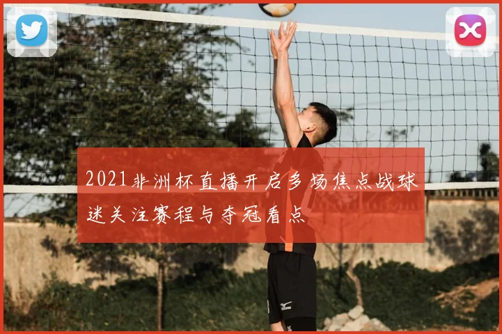 2021非洲杯直播开启多场焦点战球迷关注赛程与夺冠看点