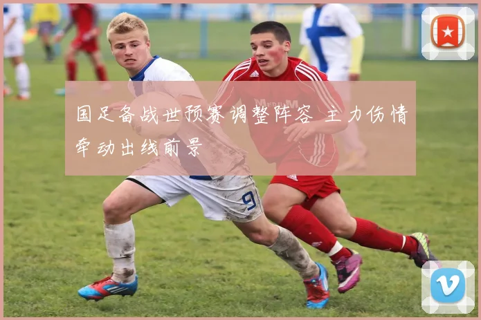 国足备战世预赛调整阵容 主力伤情牵动出线前景