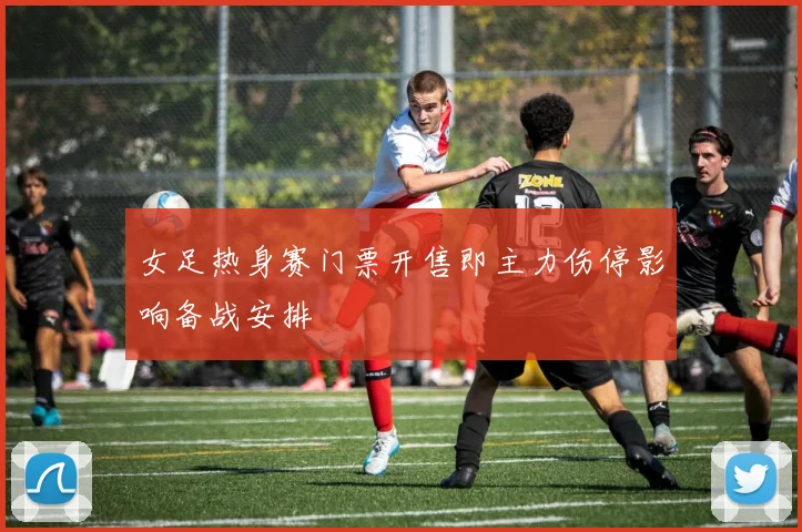 女足热身赛门票开售即主力伤停影响备战安排