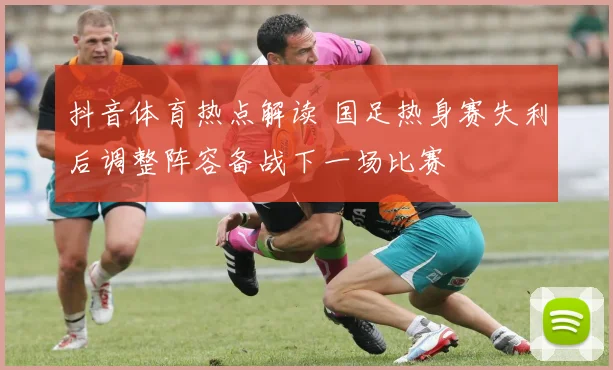 抖音体育热点解读 国足热身赛失利后调整阵容备战下一场比赛