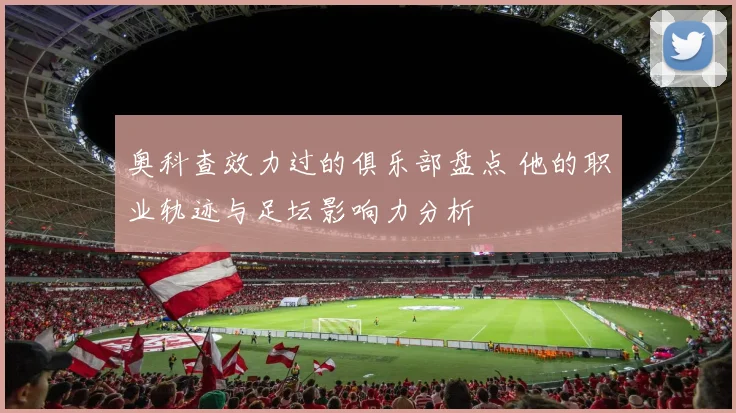 奥科查效力过的俱乐部盘点 他的职业轨迹与足坛影响力分析