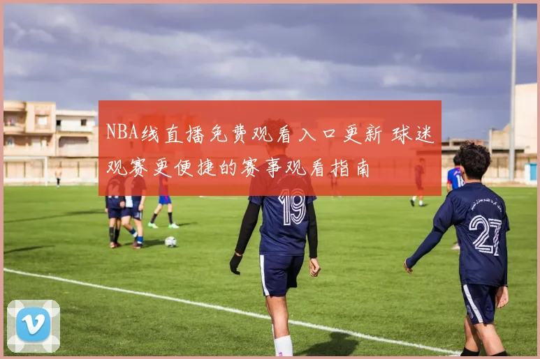NBA线直播免费观看入口更新 球迷观赛更便捷的赛事观看指南