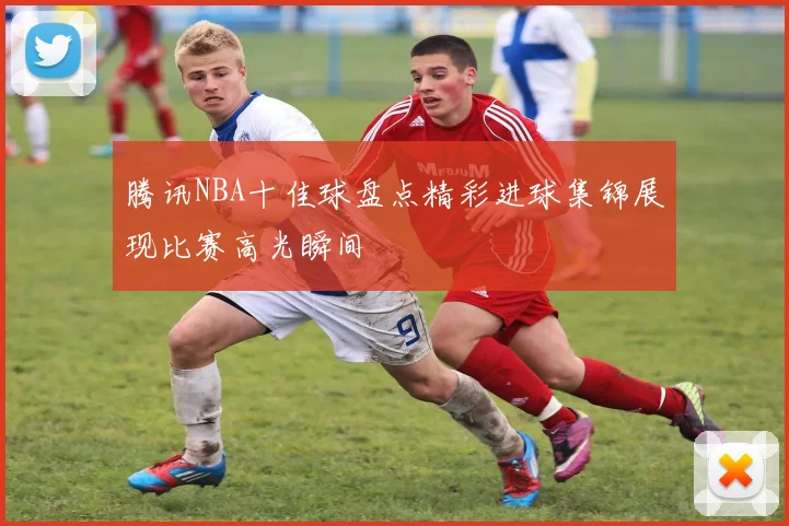 腾讯NBA十佳球盘点精彩进球集锦展现比赛高光瞬间