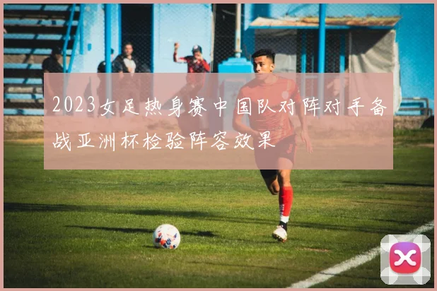 2023女足热身赛中国队对阵对手备战亚洲杯检验阵容效果