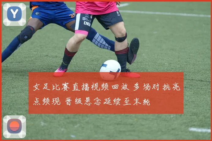 女足比赛直播视频回放 多场对抗亮点频现 晋级悬念延续至末轮