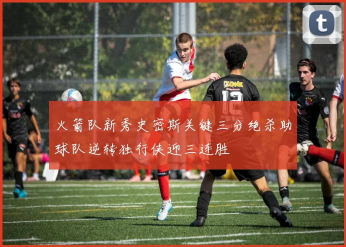 火箭队新秀史密斯关键三分绝杀助球队逆转独行侠迎三连胜