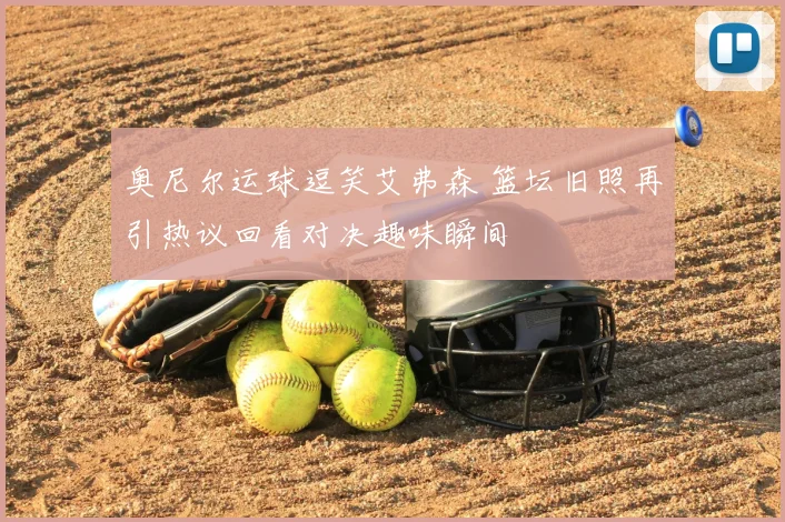奥尼尔运球逗笑艾弗森 篮坛旧照再引热议回看对决趣味瞬间