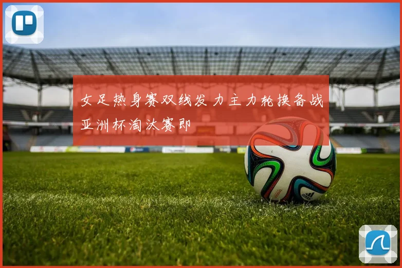 女足热身赛双线发力主力轮换备战亚洲杯淘汰赛即