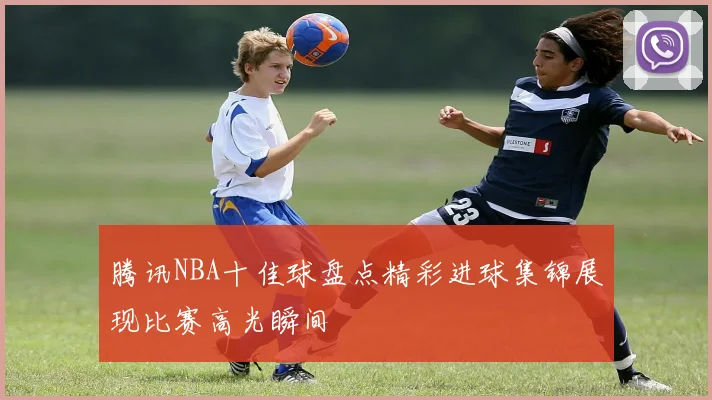 腾讯NBA十佳球盘点精彩进球集锦展现比赛高光瞬间