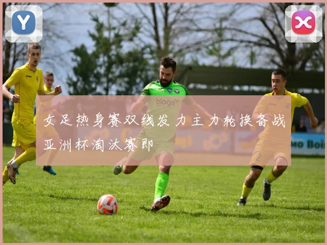 女足热身赛双线发力主力轮换备战亚洲杯淘汰赛即