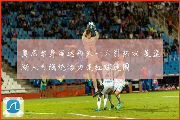 奥尼尔身高达两米一六引热议 复盘湖人内线统治力走红球迷圈