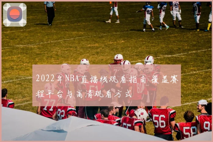 2022年NBA直播线观看指南 覆盖赛程平台与高清观看方式